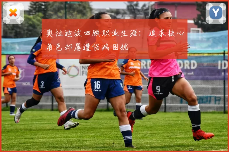 奥拉迪波回顾职业生涯:追求核心角色却屡遭伤病困扰