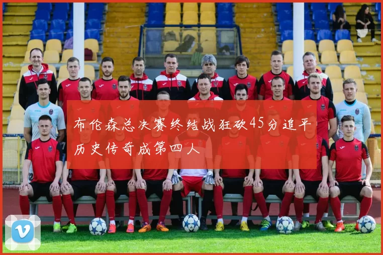 布伦森总决赛终结战狂砍45分追平历史传奇成第四人