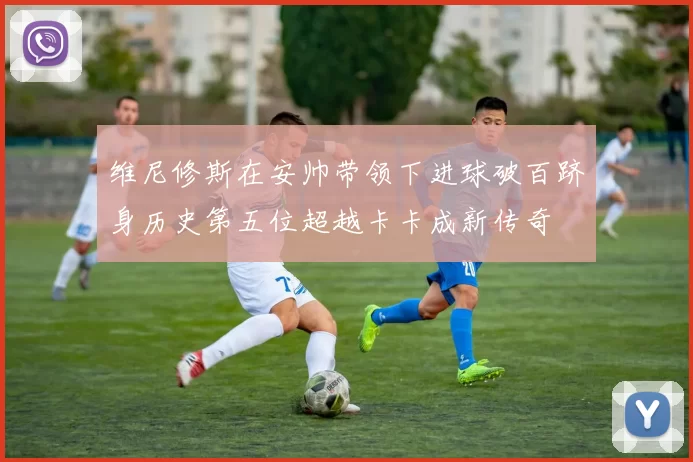 维尼修斯在安帅带领下进球破百跻身历史第五位超越卡卡成新传奇