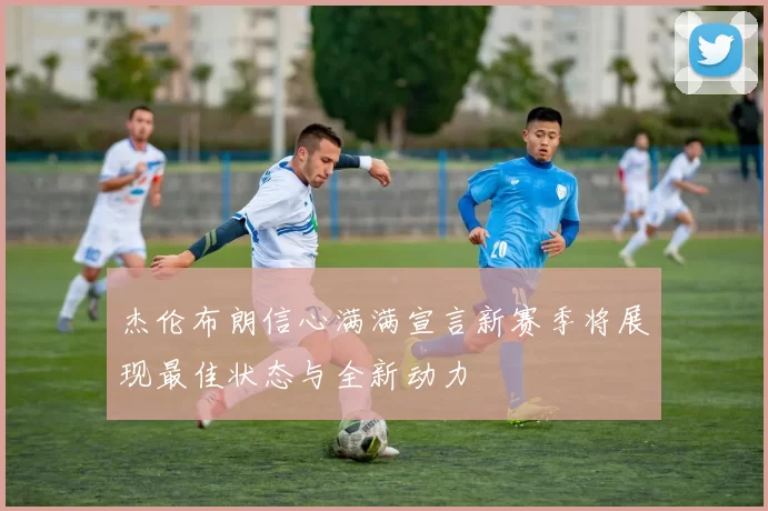 杰伦布朗信心满满宣言新赛季将展现最佳状态与全新动力