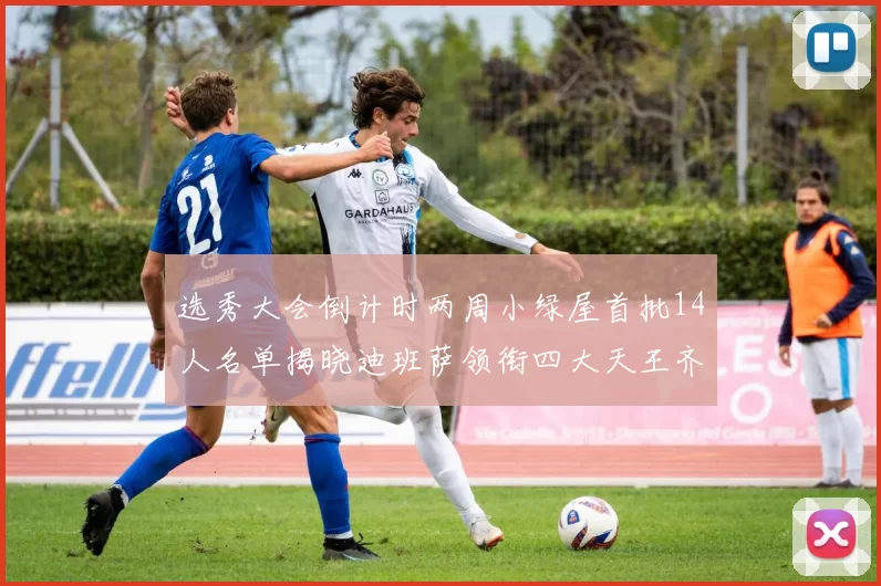 选秀大会倒计时两周小绿屋首批14人名单揭晓迪班萨领衔四大天王齐聚
