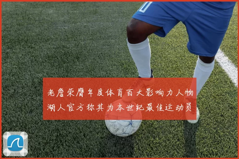 老詹荣膺年度体育百大影响力人物湖人官方称其为本世纪最佳运动员