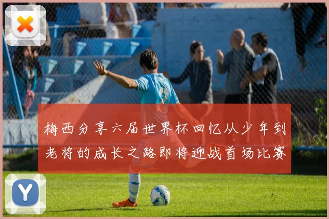 梅西分享六届世界杯回忆从少年到老将的成长之路即将迎战首场比赛